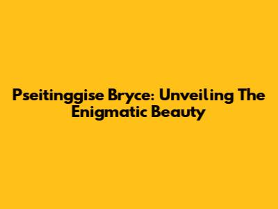 Pseitinggise Bryce: Unveiling The Enigmatic Beauty